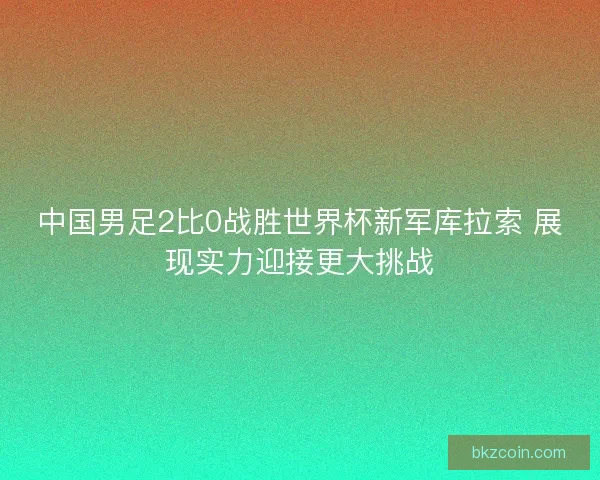 中国男足2比0战胜世界杯新军库拉索 展现实力迎接更大挑战