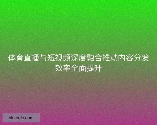 体育直播与短视频深度融合推动内容分发效率全面提升