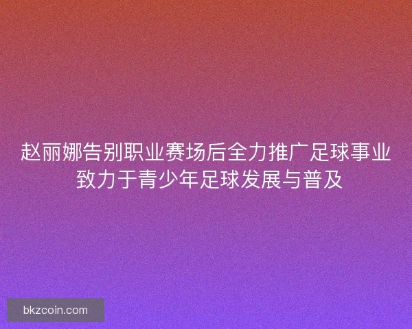 赵丽娜告别职业赛场后全力推广足球事业 致力于青少年足球发展与普及