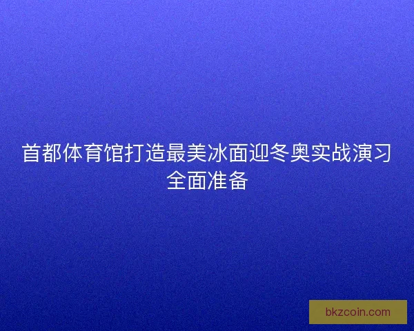 首都体育馆打造最美冰面迎冬奥实战演习全面准备