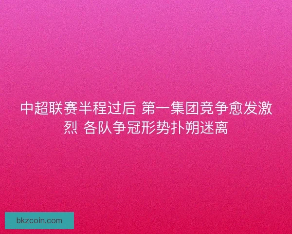中超联赛半程过后 第一集团竞争愈发激烈 各队争冠形势扑朔迷离