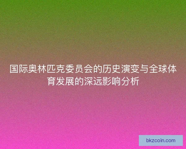 国际奥林匹克委员会的历史演变与全球体育发展的深远影响分析