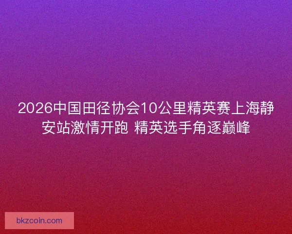 2026中国田径协会10公里精英赛上海静安站激情开跑 精英选手角逐巅峰
