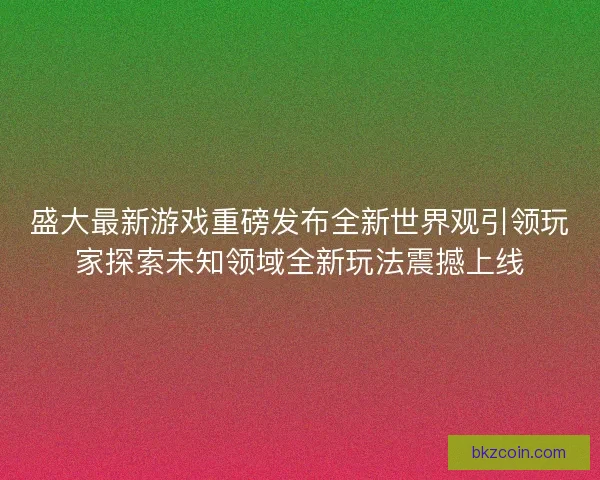 盛大最新游戏重磅发布全新世界观引领玩家探索未知领域全新玩法震撼上线