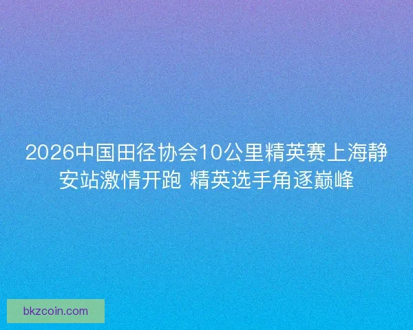 2026中国田径协会10公里精英赛上海静安站激情开跑 精英选手角逐巅峰