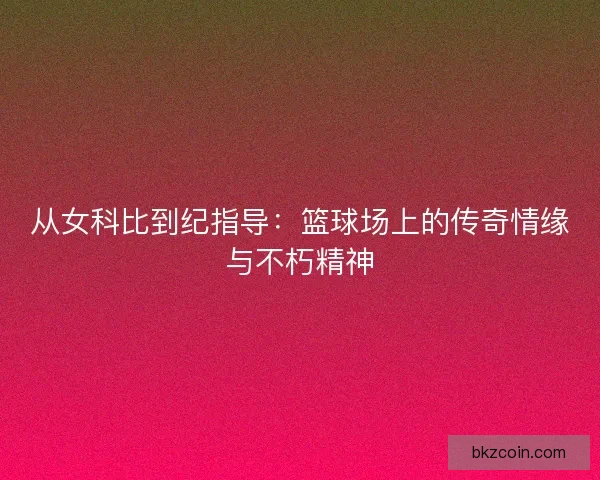 从女科比到纪指导：篮球场上的传奇情缘与不朽精神