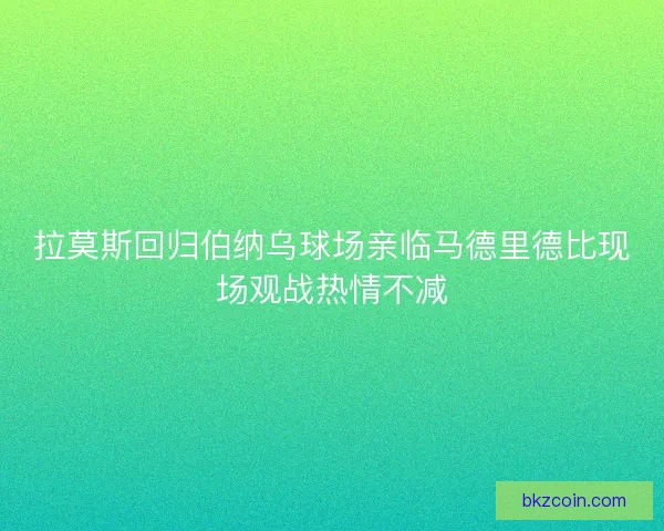拉莫斯回归伯纳乌球场亲临马德里德比现场观战热情不减