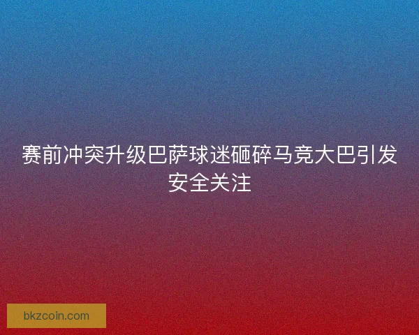 赛前冲突升级巴萨球迷砸碎马竞大巴引发安全关注