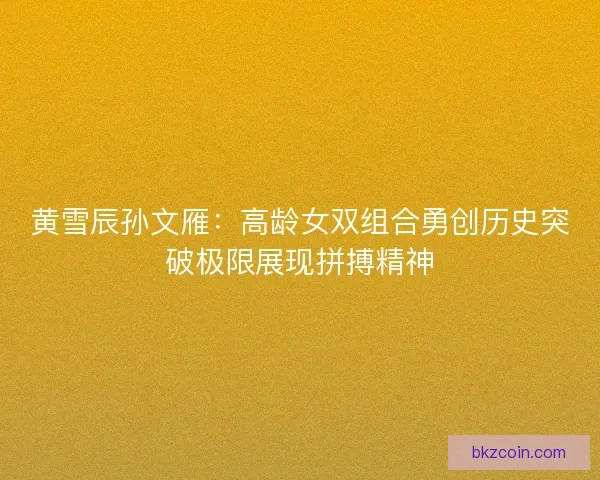 黄雪辰孙文雁：高龄女双组合勇创历史突破极限展现拼搏精神
