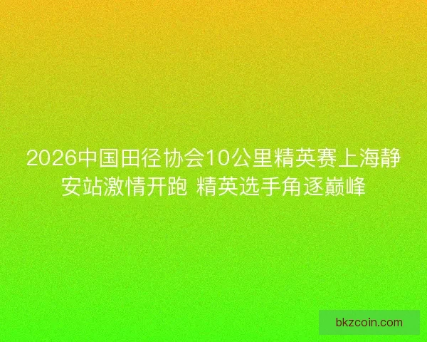 2026中国田径协会10公里精英赛上海静安站激情开跑 精英选手角逐巅峰