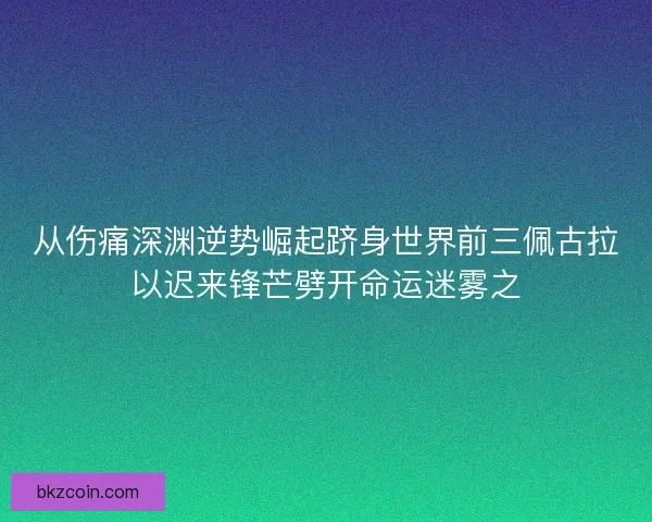 从伤痛深渊逆势崛起跻身世界前三佩古拉以迟来锋芒劈开命运迷雾之