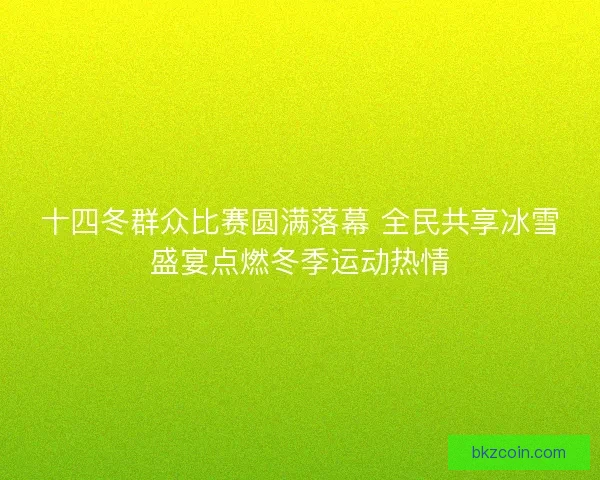 十四冬群众比赛圆满落幕 全民共享冰雪盛宴点燃冬季运动热情