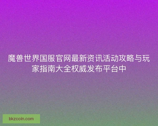 魔兽世界国服官网最新资讯活动攻略与玩家指南大全权威发布平台中