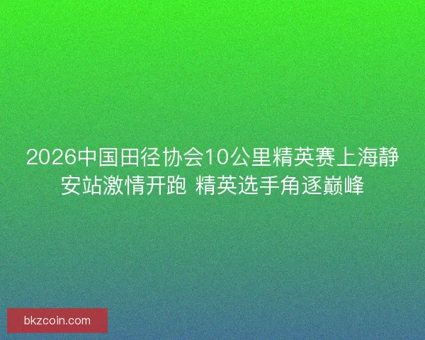 2026中国田径协会10公里精英赛上海静安站激情开跑 精英选手角逐巅峰