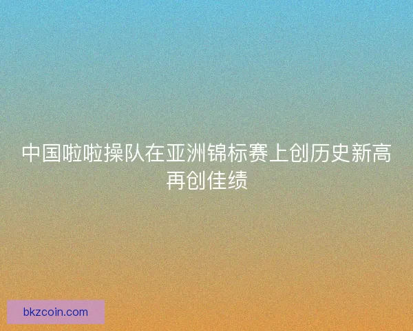 中国啦啦操队在亚洲锦标赛上创历史新高再创佳绩
