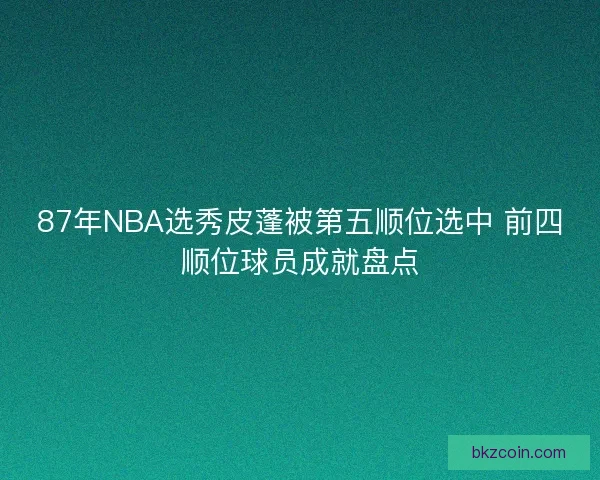 87年NBA选秀皮蓬被第五顺位选中 前四顺位球员成就盘点
