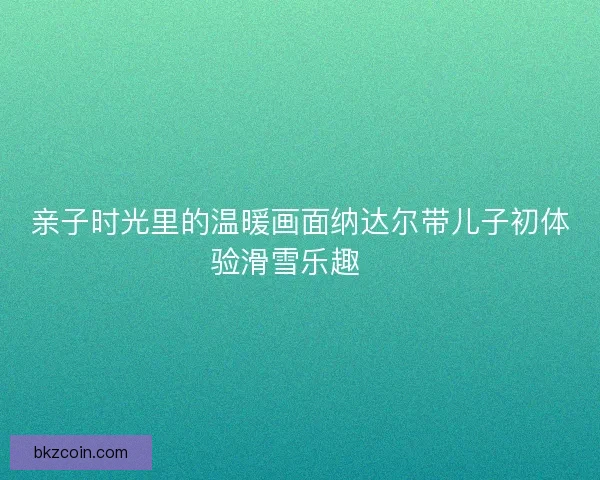 亲子时光里的温暖画面纳达尔带儿子初体验滑雪乐趣🎿