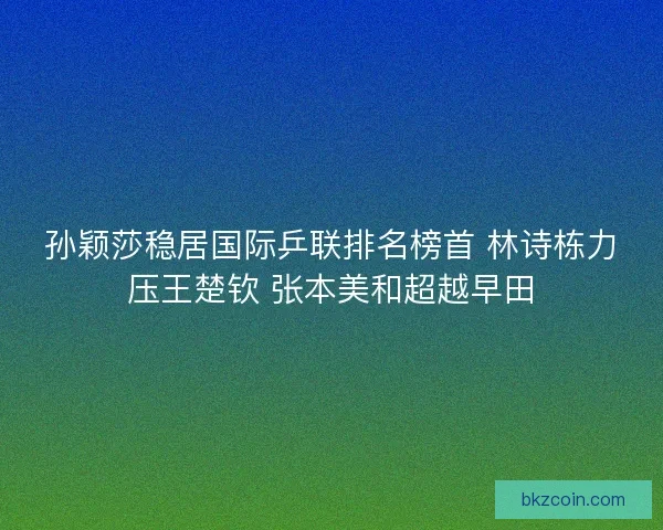 孙颖莎稳居国际乒联排名榜首 林诗栋力压王楚钦 张本美和超越早田